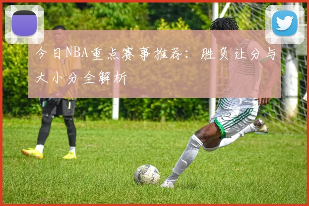 今日NBA重点赛事推荐：胜负让分与大小分全解析