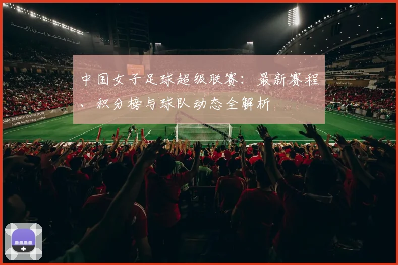 中国女子足球超级联赛:最新赛程、积分榜与球队动态全解析