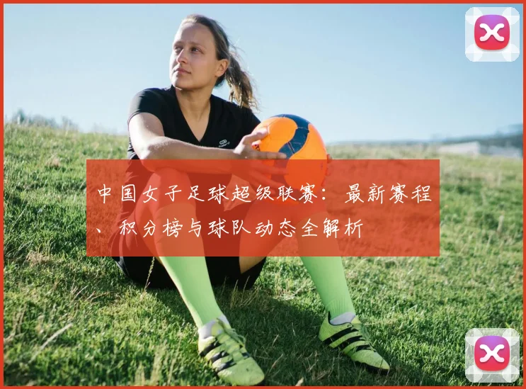 中国女子足球超级联赛:最新赛程、积分榜与球队动态全解析