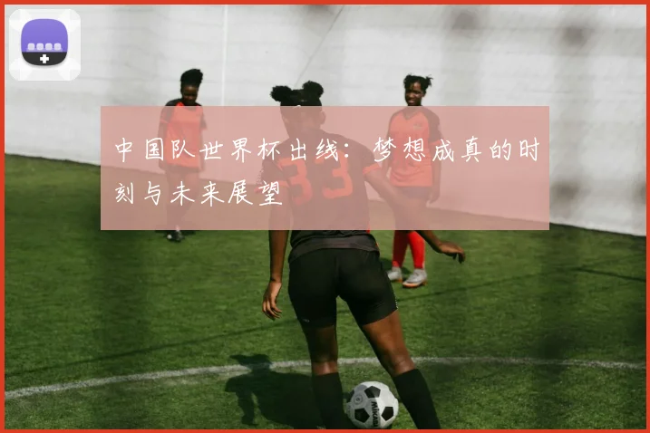 中国队世界杯出线：梦想成真的时刻与未来展望