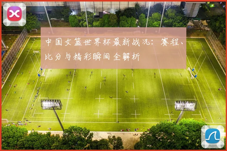 中国女篮世界杯最新战况：赛程、比分与精彩瞬间全解析