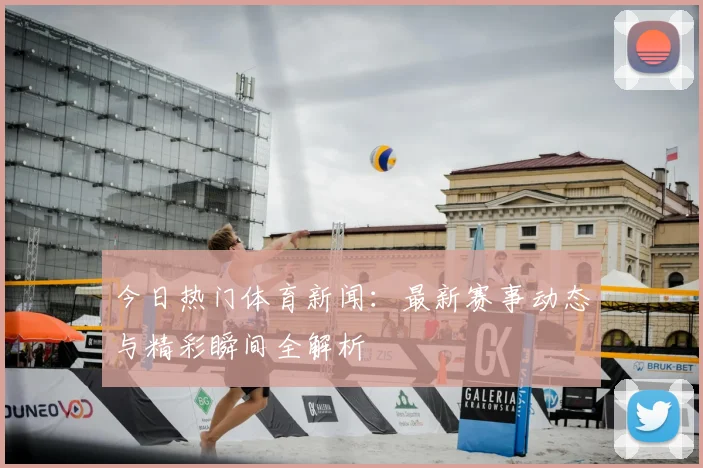 今日热门体育新闻：最新赛事动态与精彩瞬间全解析