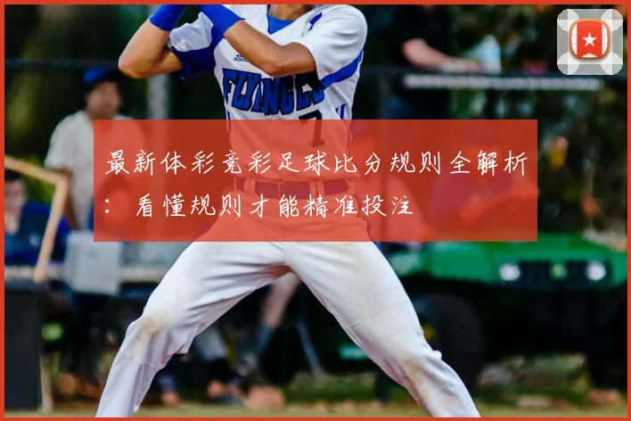 最新体彩竞彩足球比分规则全解析:看懂规则才能精准投注
