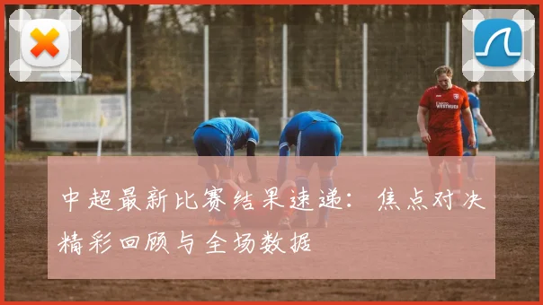 中超最新比赛结果速递：焦点对决精彩回顾与全场数据
